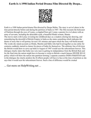 Earth Is A 1998 Indian Period Drama Film Directed By Deepa...
Earth is a 1998 Indian period drama film directed by Deepa Mehta. The story is set in Lahore in the
time period directly before and during the partition of India in 1947. The film recounts the holocaust
of Partition through the eyes of Lenny, a crippled Parsi girl. Lenny s parents live in Lahore with an
army of servants, including the delectable ayah, a beautiful Hindu woman, Shanta.
The movie starts with Lenny revisiting her childhood days as a student coloring her drawing, and
remembering the downfall of British Empire in India as she states something which indicates the
theme of story that it will portray for next 101 minutes and upon which the story will build around.
The words she stated accounts as Hindu, Muslim and Sikhs who had lived together as one entity for
centuries suddenly started to clamor for pieces of India for themselves. The arbitrary line of division
the British would draw to carve up India in August of 1947 would scar the subcontinent forever. This
dialogue clearly states that India was very near to getting its independence from the British Rule and
for the final time the nation might have to become a victim to British s much famous DIVIDE RULE
policy which will blow the nation into partition forming 2 separate countries INDIA PAKISTAN and
in the dialogue she clearly predicts the ill effects people will have to face at the time of partition as she
says that it would scar the subcontinent forever. Such a line of difference would be created
... Get more on HelpWriting.net ...
 