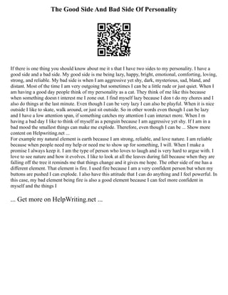 The Good Side And Bad Side Of Personality
If there is one thing you should know about me it s that I have two sides to my personality. I have a
good side and a bad side. My good side is me being lazy, happy, bright, emotional, comforting, loving,
strong, and reliable. My bad side is when I am aggressive yet shy, dark, mysterious, sad, bland, and
distant. Most of the time I am very outgoing but sometimes I can be a little rude or just quiet. When I
am having a good day people think of my personality as a cat. They think of me like this because
when something doesn t interest me I zone out. I find myself lazy because I don t do my chores and I
also do things at the last minute. Even though I can be very lazy I can also be playful. When it is nice
outside I like to skate, walk around, or just sit outside. So in other words even though I can be lazy
and I have a low attention span, if something catches my attention I can interact more. When I m
having a bad day I like to think of myself as a penguin because I am aggressive yet shy. If I am in a
bad mood the smallest things can make me explode. Therefore, even though I can be ... Show more
content on Helpwriting.net ...
For example my natural element is earth because I am strong, reliable, and love nature. I am reliable
because when people need my help or need me to show up for something, I will. When I make a
promise I always keep it. I am the type of person who loves to laugh and is very hard to argue with. I
love to see nature and how it evolves. I like to look at all the leaves during fall because when they are
falling off the tree it reminds me that things change and it gives me hope. The other side of me has a
different element. That element is fire. I used fire because I am a very confident person but when my
buttons are pushed I can explode. I also have this attitude that I can do anything and I feel powerful. In
this case, my bad element being fire is also a good element because I can feel more confident in
myself and the things I
... Get more on HelpWriting.net ...
 