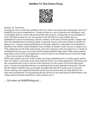 Intellect Vs Test Scores Essay
Intellect VS. Test Scores
Growing up, I never really had a problem with tests. I didn t necessarily enjoy taking them, however I
thankfully never got too apprehensive. I looked at them as a way to determine my intelligence, and
would gladly share my scores both good and bad with my peers. Looking back on my perception of
tests, I find that my point of view was ignorant to the fact that test scores whether they are
standardized or not do not determine a person s intellect. In the state of North Carolina, students take
their first standardized test in third the grade. Commonly known as the End of Grade test (EOG), its
purpose is to ...measure student performance on the goals, objectives, and grade level competencies
specified in the North Carolina Standard Course of Study. In layman s terms, this test is simply to see
if the student has met all of the requirements, and is fit to advance to the next grade level. A variety of
standardized tests are given every year until the student graduates high school. High school students
particularly, tend to be the most apprehensive when it comes to test taking because it has been taught
... Show more content on Helpwriting.net ...
While many students put most of their energy into acing standardized tests, in reality, grades and the
rigor of a student s curriculum are the most important factors in a college application. That being said,
how you perform day to day in and out of the classroom over the course of your four high school
years, is much more important than how you performed for an early Saturday morning test. The fact
that the student could have been up all night, the night before the SAT trying to get in some last
minute studying, and completely bomb the test the next day because they are sleep deprived isn t
taken into consideration! I m not justifying the fact, however I am saying that test administrators, and
college admission boards should have a more rational way of
... Get more on HelpWriting.net ...
 