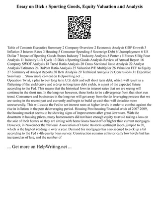 Essay on Dick s Sporting Goods, Equity Valuation and Analysis
Table of Contents Executive Summary 2 Company Overview 2 Economic Analysis GDP Growth 3
Inflation 3 Interest Rates 3 Housing 5 Consumer Spending 5 Sovereign Debt 6 Unemployment 6 US
Dollar 7 Impact of Sporting Goods Stores Industry 7 Industry Analysis 8 Porter s 5 Forces 8 Big Four
Analysis 11 Industry Life Cycle 13 Dick s Sporting Goods Analysis Review of Annual Report 16
Company SWOT Analysis 18 Trend Ratio Analysis 20 Cross Sectional Ratio Analysis 22 Analyst
Analysis/Estimates 24 DuPont Ratio Analysis 25 Valuation P/E Multiplier 26 Valuation FCF to Equity
27 Summary of Analyst Reports 28 Beta Analysis 29 Technical Analysis 29 Conclusions 31 Executive
Summary ... Show more content on Helpwriting.net ...
Operation Twist, a plan to buy long term U.S. debt and sell short term debt, which will result in a
flattening of the yield curve and a drop in long term debt yields, is a part of the expected future
according to the Fed. This means that the historical lows in interest rates that we are seeing will
continue in the short run. In the long run however, there looks to be a divergence from that short run
trend. Consumers and businesses in the long run will get away from the de leveraging process that we
are seeing in the recent past and currently and begin to build up cash that will circulate more
unreservedly. This will cause the Fed to set interest rates at higher levels in order to combat against the
rise in inflation in the post deleveraging period. Housing Post housing/financial crisis of 2007 2009,
the housing market seems to be showing signs of improvement after great downturn. With the
downturn in housing prices, many homeowners did not have enough equity to avoid taking a loss on
the sale of their homes so they are sitting with home loans based off of higher than current mortgages.
However, in November the National Association of Home Builders sentiment index jumped to 20,
which is the highest reading in over a year. Demand for mortgages has also seemed to pick up a bit
according to the Fed s 4th quarter loan survey. Construction remains at historically low levels but has
increased as of late, and the number of
... Get more on HelpWriting.net ...
 