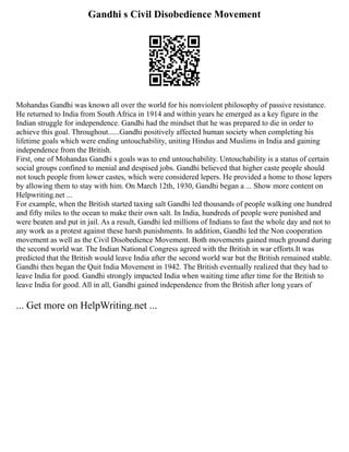 Gandhi s Civil Disobedience Movement
Mohandas Gandhi was known all over the world for his nonviolent philosophy of passive resistance.
He returned to India from South Africa in 1914 and within years he emerged as a key figure in the
Indian struggle for independence. Gandhi had the mindset that he was prepared to die in order to
achieve this goal. Throughout......Gandhi positively affected human society when completing his
lifetime goals which were ending untouchability, uniting Hindus and Muslims in India and gaining
independence from the British.
First, one of Mohandas Gandhi s goals was to end untouchability. Untouchability is a status of certain
social groups confined to menial and despised jobs. Gandhi believed that higher caste people should
not touch people from lower castes, which were considered lepers. He provided a home to those lepers
by allowing them to stay with him. On March 12th, 1930, Gandhi began a ... Show more content on
Helpwriting.net ...
For example, when the British started taxing salt Gandhi led thousands of people walking one hundred
and fifty miles to the ocean to make their own salt. In India, hundreds of people were punished and
were beaten and put in jail. As a result, Gandhi led millions of Indians to fast the whole day and not to
any work as a protest against these harsh punishments. In addition, Gandhi led the Non cooperation
movement as well as the Civil Disobedience Movement. Both movements gained much ground during
the second world war. The Indian National Congress agreed with the British in war efforts.It was
predicted that the British would leave India after the second world war but the British remained stable.
Gandhi then began the Quit India Movement in 1942. The British eventually realized that they had to
leave India for good. Gandhi strongly impacted India when waiting time after time for the British to
leave India for good. All in all, Gandhi gained independence from the British after long years of
... Get more on HelpWriting.net ...
 