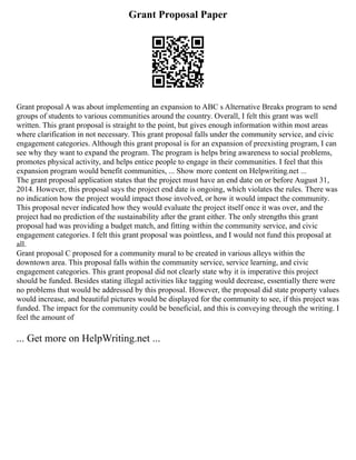 Grant Proposal Paper
Grant proposal A was about implementing an expansion to ABC s Alternative Breaks program to send
groups of students to various communities around the country. Overall, I felt this grant was well
written. This grant proposal is straight to the point, but gives enough information within most areas
where clarification in not necessary. This grant proposal falls under the community service, and civic
engagement categories. Although this grant proposal is for an expansion of preexisting program, I can
see why they want to expand the program. The program is helps bring awareness to social problems,
promotes physical activity, and helps entice people to engage in their communities. I feel that this
expansion program would benefit communities, ... Show more content on Helpwriting.net ...
The grant proposal application states that the project must have an end date on or before August 31,
2014. However, this proposal says the project end date is ongoing, which violates the rules. There was
no indication how the project would impact those involved, or how it would impact the community.
This proposal never indicated how they would evaluate the project itself once it was over, and the
project had no prediction of the sustainability after the grant either. The only strengths this grant
proposal had was providing a budget match, and fitting within the community service, and civic
engagement categories. I felt this grant proposal was pointless, and I would not fund this proposal at
all.
Grant proposal C proposed for a community mural to be created in various alleys within the
downtown area. This proposal falls within the community service, service learning, and civic
engagement categories. This grant proposal did not clearly state why it is imperative this project
should be funded. Besides stating illegal activities like tagging would decrease, essentially there were
no problems that would be addressed by this proposal. However, the proposal did state property values
would increase, and beautiful pictures would be displayed for the community to see, if this project was
funded. The impact for the community could be beneficial, and this is conveying through the writing. I
feel the amount of
... Get more on HelpWriting.net ...
 