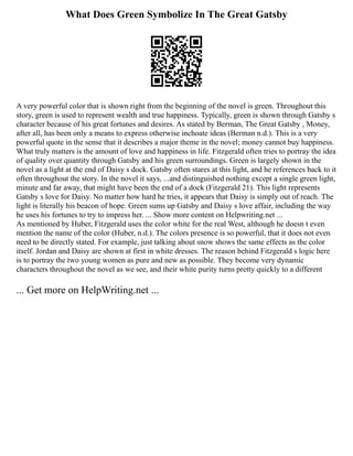 What Does Green Symbolize In The Great Gatsby
A very powerful color that is shown right from the beginning of the novel is green. Throughout this
story, green is used to represent wealth and true happiness. Typically, green is shown through Gatsby s
character because of his great fortunes and desires. As stated by Berman, The Great Gatsby , Money,
after all, has been only a means to express otherwise inchoate ideas (Berman n.d.). This is a very
powerful quote in the sense that it describes a major theme in the novel; money cannot buy happiness.
What truly matters is the amount of love and happiness in life. Fitzgerald often tries to portray the idea
of quality over quantity through Gatsby and his green surroundings. Green is largely shown in the
novel as a light at the end of Daisy s dock. Gatsby often stares at this light, and he references back to it
often throughout the story. In the novel it says, ...and distinguished nothing except a single green light,
minute and far away, that might have been the end of a dock (Fitzgerald 21). This light represents
Gatsby s love for Daisy. No matter how hard he tries, it appears that Daisy is simply out of reach. The
light is literally his beacon of hope. Green sums up Gatsby and Daisy s love affair, including the way
he uses his fortunes to try to impress her. ... Show more content on Helpwriting.net ...
As mentioned by Huber, Fitzgerald uses the color white for the real West, although he doesn t even
mention the name of the color (Huber, n.d.). The colors presence is so powerful, that it does not even
need to be directly stated. For example, just talking about snow shows the same effects as the color
itself. Jordan and Daisy are shown at first in white dresses. The reason behind Fitzgerald s logic here
is to portray the two young women as pure and new as possible. They become very dynamic
characters throughout the novel as we see, and their white purity turns pretty quickly to a different
... Get more on HelpWriting.net ...
 