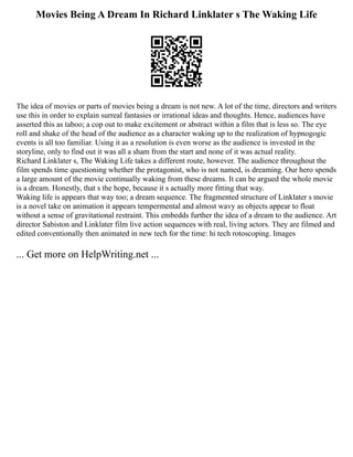 Movies Being A Dream In Richard Linklater s The Waking Life
The idea of movies or parts of movies being a dream is not new. A lot of the time, directors and writers
use this in order to explain surreal fantasies or irrational ideas and thoughts. Hence, audiences have
asserted this as taboo; a cop out to make excitement or abstract within a film that is less so. The eye
roll and shake of the head of the audience as a character waking up to the realization of hypnogogic
events is all too familiar. Using it as a resolution is even worse as the audience is invested in the
storyline, only to find out it was all a sham from the start and none of it was actual reality.
Richard Linklater s, The Waking Life takes a different route, however. The audience throughout the
film spends time questioning whether the protagonist, who is not named, is dreaming. Our hero spends
a large amount of the movie continually waking from these dreams. It can be argued the whole movie
is a dream. Honestly, that s the hope, because it s actually more fitting that way.
Waking life is appears that way too; a dream sequence. The fragmented structure of Linklater s movie
is a novel take on animation it appears tempermental and almost wavy as objects appear to float
without a sense of gravitational restraint. This embedds further the idea of a dream to the audience. Art
director Sabiston and Linklater film live action sequences with real, living actors. They are filmed and
edited conventionally then animated in new tech for the time: hi tech rotoscoping. Images
... Get more on HelpWriting.net ...
 