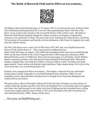 The Battle of Bosworth Field and its Effect on Government...
The Battle of Bosworth Field took place on 22 August 1485; it was between the army of Henry Tudor,
Earl of Richmond and King Richard III. It was the 16th and penultimate battle of the War of the
Roses. It was crucial to the outcome to the war and the history of the world to come. The battle of
Bosworth Field effected England, through the military, as peace was brought to England after
centuries of war, politically as Henry VII came to the crown, beginning the Tudor dynasty, with Henry
VII revolution of Government, and Socially with the reformation of the Church in England with a split
from the Catholic Church.
The War of the Roses were a series of Civil Wars from 1455 1487, they were fought between the
House of York and the House of ... Show more content on Helpwriting.net ...
Henry Tudor left France on August 1 with 2,000 men and gathered more men as he travelled through
Wales; by the time of battle on the 22nd of August he had a 5,000 strong army (Hickman, 2009).
Richard III had an army of 10,000 men. Henry had sent messengers to Lord Stanley and Sir William
Stanley requesting assistance, they both agreed to desert Richard III during the battle. When both
Stanleys swapped sides, this turned the numbers in favour of Henry s army. The battle only lasted
approximately 2 hours ending with Richard s death and Henry Tudor, despite being 13th in line for the
crown at the time, was crowned King Henry VII.
Richard s army charged downhill to meet Henry s. The Stanley s observed from the south before
joining Henry in battle, being able to overwhelm Richard III army (Hickman, 2009). It is not
completely certain where the battle took place but it is thought to have been near Dadlington and
Ambion hill (as seen below).
The main military effects of the battle of Bosworth Field were that it brought to an end centuries of
conflict; before the decades long War of the Roses the Hundred Years war took place between England
and France, the English people on the whole were tired of fighting and most accepted Henry as King,
a small army fought under the name of York in 1487 in the final battle of the War of the Roses but
were defeated (Gormley, 2008).. Along with the end to
... Get more on HelpWriting.net ...
 
