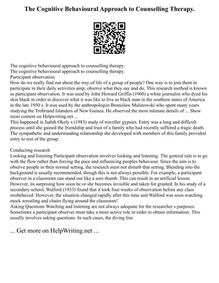 The Cognitive Behavioural Approach to Counselling Therapy.
The cognitive behavioural approach to counselling therapy.
The cognitive behavioural approach to counselling therapy.
Participant observation
How do we really find out about the way of life of a group of people? One way is to join them to
participate in their daily activities amp; observe what they say and do. This research method is known
as participant observation. It was used by John Howard Griffin (1960) a white journalist who dyed his
skin black in order to discover what it was like to live as black man in the southern states of America
in the late 1950 s. It was used by the anthropologist Bronislaw Malinowski who spent many years
studying the Trobriand Islanders of New Guinea. He observed the most intimate details of ... Show
more content on Helpwriting.net ...
This happened in Judith Okely s (1983) study of traveller gypsies. Entry was a long and difficult
process until she gained the friendship and trust of a family who had recently suffered a tragic death.
The sympathetic and understanding relationship she developed with members of this family provided
entry to rest of the group.
Conducting research
Looking and listening Participant observation involves looking and listening. The general rule is to go
with the flow rather than forcing the pace and influencing peoples behaviour. Since the aim is to
observe people in their normal setting, the research must not disturb that setting. Blending into the
background is usually recommended, though this is not always possible. For example, a participant
observer in a classroom can stand out like a sore thumb. This can result in an artificial lesson.
However, its surprising how soon he or she becomes invisible and taken for granted. In his study of a
secondary school, Walford (1933) found that it took four weeks of observation before any class
misbehaved. However, the situation changed rapidly after this time and Walford was soon watching
mock wrestling and chairs flying around the classroom!
Asking Questions Watching and listening are not always adequate for the researcher s purposes.
Sometimes a participant observer must take a more active role in order to obtain information. This
usually involves asking questions. In such cases, the diving line
... Get more on HelpWriting.net ...
 