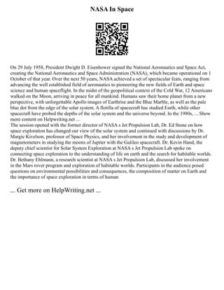 NASA In Space
On 29 July 1958, President Dwight D. Eisenhower signed the National Aeronautics and Space Act,
creating the National Aeronautics and Space Administration (NASA), which became operational on 1
October of that year. Over the next 50 years, NASA achieved a set of spectacular feats, ranging from
advancing the well established field of aeronautics to pioneering the new fields of Earth and space
science and human spaceflight. In the midst of the geopolitical context of the Cold War, 12 Americans
walked on the Moon, arriving in peace for all mankind. Humans saw their home planet from a new
perspective, with unforgettable Apollo images of Earthrise and the Blue Marble, as well as the pale
blue dot from the edge of the solar system. A flotilla of spacecraft has studied Earth, while other
spacecraft have probed the depths of the solar system and the universe beyond. In the 1980s, ... Show
more content on Helpwriting.net ...
The session opened with the former director of NASA s Jet Propulsion Lab, Dr. Ed Stone on how
space exploration has changed our view of the solar system and continued with discussions by Dr.
Margie Kivelson, professor of Space Physics, and her involvement in the study and development of
magnetometers in studying the moons of Jupiter with the Galileo spacecraft. Dr. Kevin Hand, the
deputy chief scientist for Solar System Exploration at NASA s Jet Propulsion Lab spoke on
connecting space exploration to the understanding of life on earth and the search for habitable worlds.
Dr. Bethany Ehlmann, a research scientist at NASA s Jet Propulsion Lab, discussed her involvement
in the Mars rover program and exploration of habitable worlds. Participants in the audience posed
questions on environmental possibilities and consequences, the composition of matter on Earth and
the importance of space exploration in terms of human
... Get more on HelpWriting.net ...
 