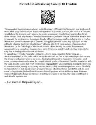 Nietzsche s Contradictory Concept Of Freedom
The concept of freedom is contradictory in the Genealogy of Morals: for Nietzsche, true freedom will
occur when every individual can live according to their true nature; however, this version of freedom
would allow the strong to easily enslave the weak, negating any possibility of true freedom for an
entire society. Thus, any theory of morality that seeks to explain this concept of freedom must be able
to reconcile the contradiction it produces. Gandhi s Hind Swaraj comes close to being able to resolve
Nietzsche s contradictory concept of freedom, but applying Gandhi in this way highlights his own
difficulty situating freedom within his theory of home rule. With close analysis of passages from
Nietzsche s On the Genealogy of Morals and Gandhi s Hind Swaraj, the reader discovers that,
according to how one defines freedom, he or she will perceive an individual who they believe to be
truly free as having achieved moral perfection.
In Genealogy of Morals, Nietzsche s appeal to ... Show more content on Helpwriting.net ...
As aforementioned, in Nietzsche s ideal society in which all are free to live according to their natures,
the strong would quickly enslave the weak. Adding Gandhi s path to freedom to Nietzsche s ideal
moral code equation would resolve the complications it produces because of Gandhi s association with
the weak. Gandhi claims that every reform must be preceded by discontent (23). In order for the weak
to commence their journey to becoming passive resisters, they must first experience unrest. Similarly,
Nietzsche believes that slave morality always first needs a hostile external world (37); and, his ideal
moral code produces this hostile environment that will generate unrest within the weak. However,
instead of seeking to change the moral code as they have done in the past, the weak would begin to
walk Gandhi s path to true
... Get more on HelpWriting.net ...
 