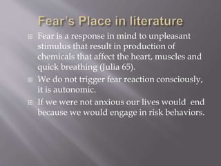  Fear is a response in mind to unpleasant
stimulus that result in production of
chemicals that affect the heart, muscles and
quick breathing (Julia 65).
 We do not trigger fear reaction consciously,
it is autonomic.
 If we were not anxious our lives would end
because we would engage in risk behaviors.
 