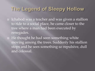  Ichabod was a teacher and was given a stallion
to ride to a social place, he came closer to the
tree where a man had been executed by
renegades.
 He thought he had seen something white
moving among the trees. Suddenly his stallion
stops and he sees something so repulsive, dull
and colossal.
 