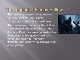 The Legend of Sleepy Hollow
The scene portrayed here, evokes
fear and awe on the reader.
 The main subject if to instill fear
The component theme in the fiction
is the mental characteristics of fear.
Anthony David a career journalist has
contributed in his gothic novel of
horror that involves heavenly
strengths that contrive to deceive and
wreck people.
 