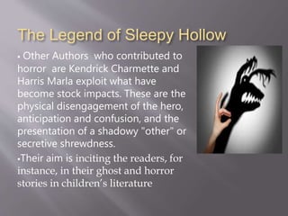 The Legend of Sleepy Hollow
 Other Authors who contributed to
horror are Kendrick Charmette and
Harris Marla exploit what have
become stock impacts. These are the
physical disengagement of the hero,
anticipation and confusion, and the
presentation of a shadowy "other" or
secretive shrewdness.
Their aim is inciting the readers, for
instance, in their ghost and horror
stories in children’s literature
 