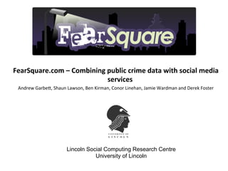 FearSquare.com	
  –	
  Combining	
  public	
  crime	
  data	
  with	
  social	
  media	
  
                                    services	
  	
  
  Andrew	
  Garbe+,	
  Shaun	
  Lawson,	
  Ben	
  Kirman,	
  Conor	
  Linehan,	
  Jamie	
  Wardman	
  and	
  Derek	
  Foster	
  

                                                                	
  




                                 Lincoln Social Computing Research Centre
                                            University of Lincoln
 