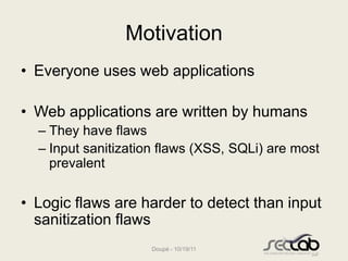 Motivation
• Everyone uses web applications

• Web applications are written by humans
  – They have flaws
  – Input sanitization flaws (XSS, SQLi) are most
    prevalent

• Logic flaws are harder to detect than input
  sanitization flaws
                    Doupé - 10/19/11
 