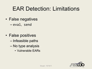 EAR Detection: Limitations
• False negatives
  – eval, send


• False positives
  – Infeasible paths
  – No type analysis
     • Vulnerable EARs



                       Doupé - 10/19/11
 