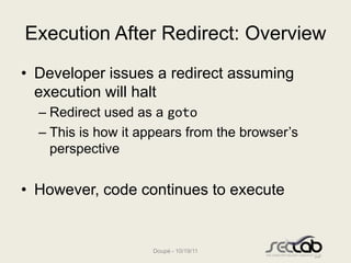 Execution After Redirect: Overview
• Developer issues a redirect assuming
  execution will halt
  – Redirect used as a goto
  – This is how it appears from the browser’s
    perspective


• However, code continues to execute


                    Doupé - 10/19/11
 
