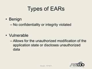 Types of EARs
• Benign
  – No confidentiality or integrity violated


• Vulnerable
  – Allows for the unauthorized modification of the
    application state or discloses unauthorized
    data



                      Doupé - 10/19/11
 