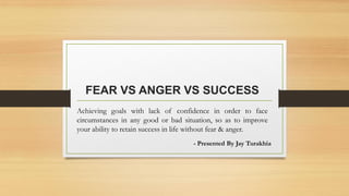 FEAR VS ANGER VS SUCCESS
Achieving goals with lack of confidence in order to face
circumstances in any good or bad situation, so as to improve
your ability to retain success in life without fear & anger.
- Presented By Jay Turakhia
 