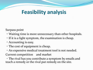              Feasibility analysisSurpass point・Waiting time is more unnecessary than other hospitals.・If it is a light symptom, the examination is cheap.・Accounting is easy.・The cost of equipment is cheap.・An expensive medical treatment tool is not needed.Current competition　and market・The rival has you contribute a symptom by emails and teach a remedy or the rival put remedy on the site.
