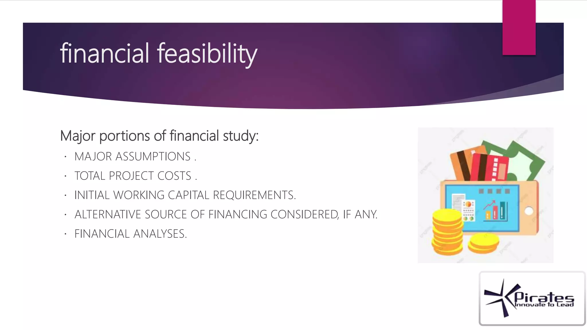 financial feasibility
Major portions of financial study:
MAJOR ASSUMPTIONS .
TOTAL PROJECT COSTS .
INITIAL WORKING CAPITAL REQUIREMENTS.
ALTERNATIVE SOURCE OF FINANCING CONSIDERED, IF ANY.
FINANCIAL ANALYSES.
 