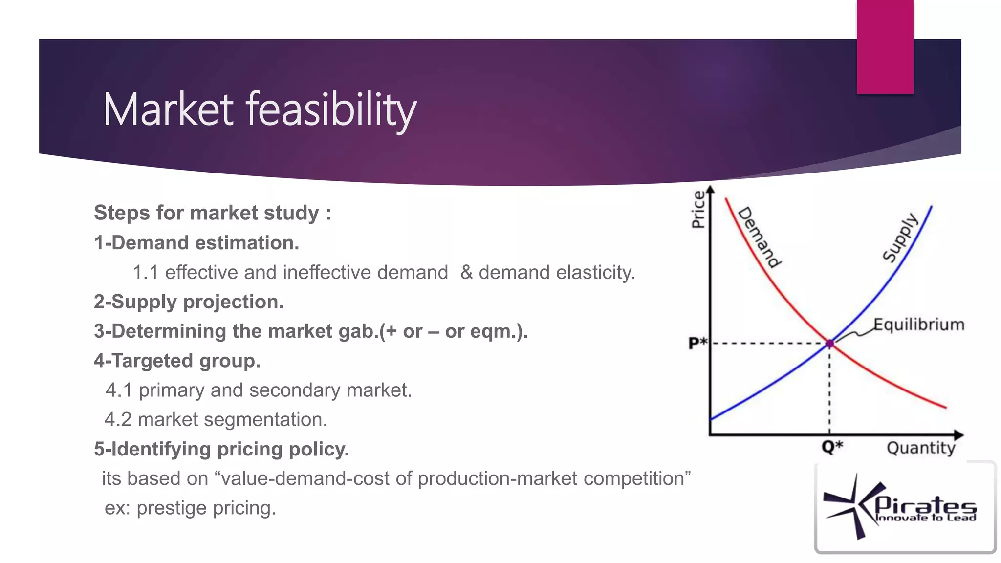 Market feasibility
Steps for market study :
1-Demand estimation.
1.1 effective and ineffective demand & demand elasticity.
2-Supply projection.
3-Determining the market gab.(+ or – or eqm.).
4-Targeted group.
4.1 primary and secondary market.
4.2 market segmentation.
5-Identifying pricing policy.
its based on “value-demand-cost of production-market competition”
ex: prestige pricing.
 