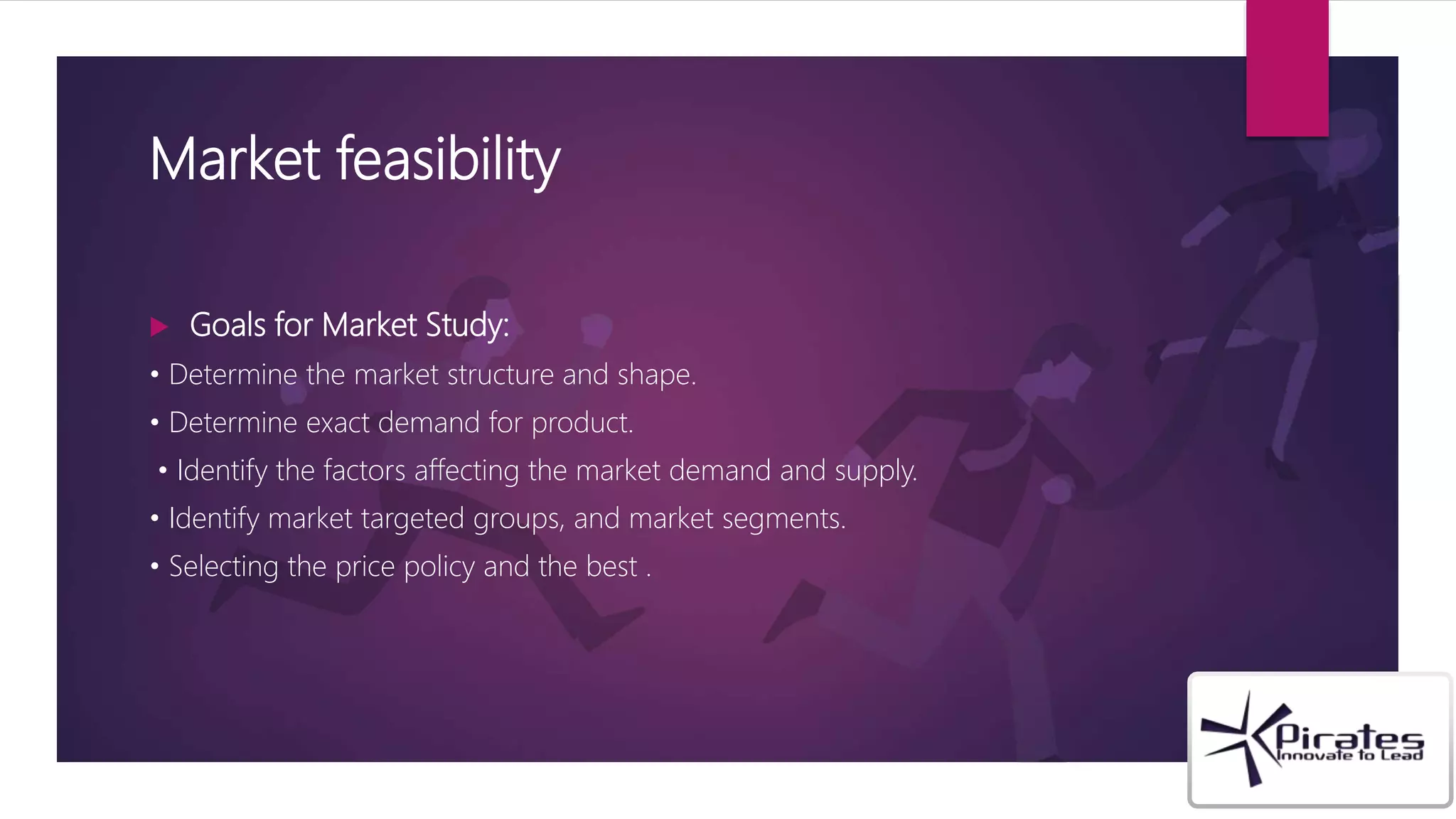 Market feasibility
 Goals for Market Study:
• Determine the market structure and shape.
• Determine exact demand for product.
• Identify the factors affecting the market demand and supply.
• Identify market targeted groups, and market segments.
• Selecting the price policy and the best .
 