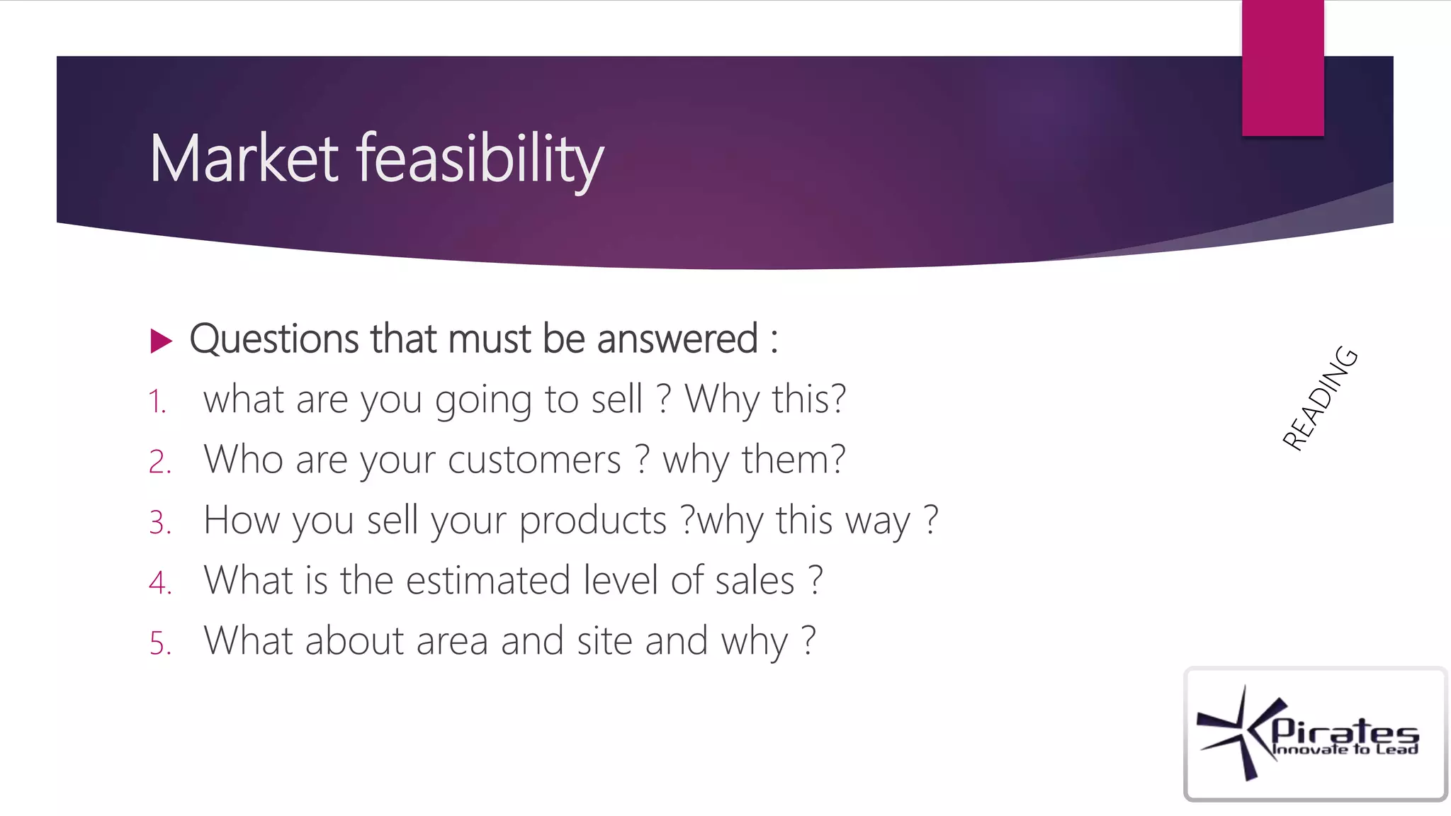 Market feasibility
 Questions that must be answered :
1. what are you going to sell ? Why this?
2. Who are your customers ? why them?
3. How you sell your products ?why this way ?
4. What is the estimated level of sales ?
5. What about area and site and why ?
 