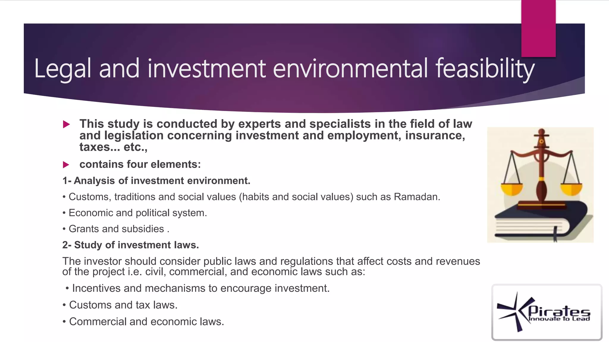 Legal and investment environmental feasibility
 This study is conducted by experts and specialists in the field of law
and legislation concerning investment and employment, insurance,
taxes... etc.,
 contains four elements:
1- Analysis of investment environment.
• Customs, traditions and social values (habits and social values) such as Ramadan.
• Economic and political system.
• Grants and subsidies .
2- Study of investment laws.
The investor should consider public laws and regulations that affect costs and revenues
of the project i.e. civil, commercial, and economic laws such as:
• Incentives and mechanisms to encourage investment.
• Customs and tax laws.
• Commercial and economic laws.
 