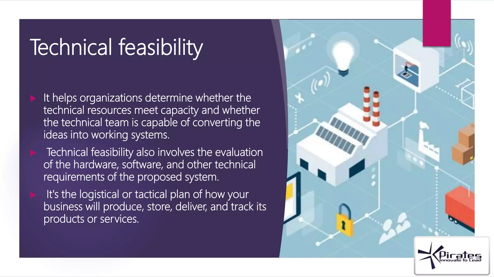 Technical feasibility
 It helps organizations determine whether the
technical resources meet capacity and whether
the technical team is capable of converting the
ideas into working systems.
 Technical feasibility also involves the evaluation
of the hardware, software, and other technical
requirements of the proposed system.
 It's the logistical or tactical plan of how your
business will produce, store, deliver, and track its
products or services.
 