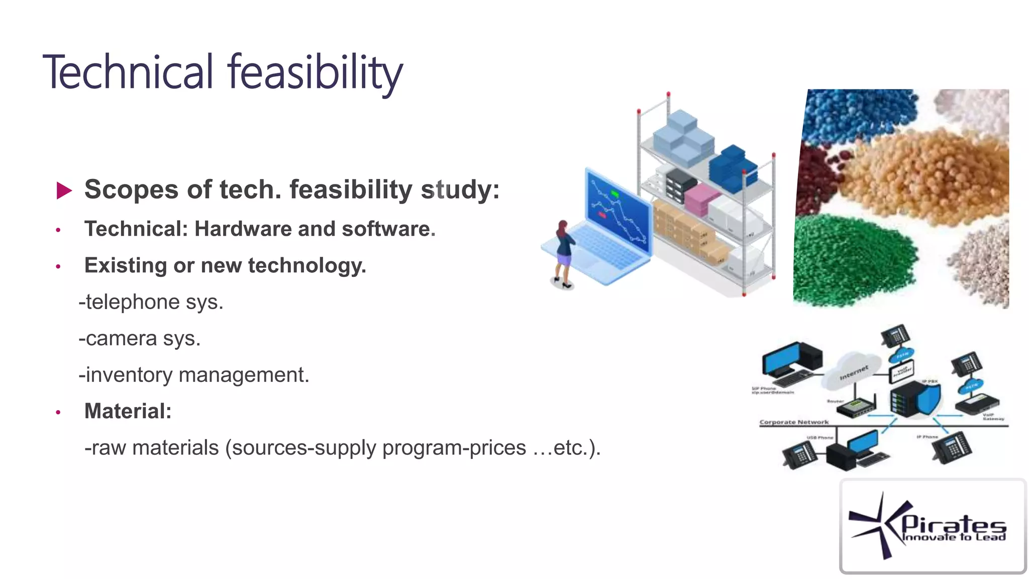Technical feasibility
 Scopes of tech. feasibility study:
• Technical: Hardware and software.
• Existing or new technology.
-telephone sys.
-camera sys.
-inventory management.
• Material:
-raw materials (sources-supply program-prices …etc.).
 