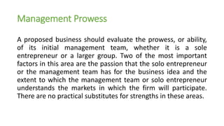 Management Prowess
A proposed business should evaluate the prowess, or ability,
of its initial management team, whether it is a sole
entrepreneur or a larger group. Two of the most important
factors in this area are the passion that the solo entrepreneur
or the management team has for the business idea and the
extent to which the management team or solo entrepreneur
understands the markets in which the firm will participate.
There are no practical substitutes for strengths in these areas.
 