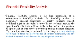 Financial Feasibility Analysis
• Financial feasibility analysis is the final component of a
comprehensive feasibility analysis. For feasibility analysis, a
preliminary financial assessment is usually sufficient; indeed,
additional rigor at this point is typically not required because the
specifics of the business will inevitably evolve, making it impractical
to spend a lot of time early on preparing detailed financial forecasts.
The most important issues to consider at this stage are total start-up
cash needed, financial performance of similar businesses, and the
overall financial attractiveness of the proposed venture.
 