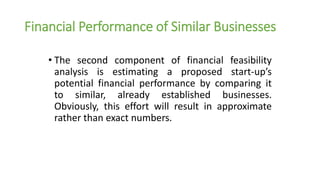 Financial Performance of Similar Businesses
• The second component of financial feasibility
analysis is estimating a proposed start-up’s
potential financial performance by comparing it
to similar, already established businesses.
Obviously, this effort will result in approximate
rather than exact numbers.
 