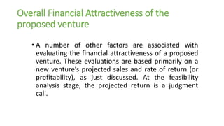 Overall Financial Attractiveness of the
proposed venture
• A number of other factors are associated with
evaluating the financial attractiveness of a proposed
venture. These evaluations are based primarily on a
new venture’s projected sales and rate of return (or
profitability), as just discussed. At the feasibility
analysis stage, the projected return is a judgment
call.
 