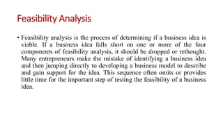 Feasibility Analysis
• Feasibility analysis is the process of determining if a business idea is
viable. If a business idea falls short on one or more of the four
components of feasibility analysis, it should be dropped or rethought.
Many entrepreneurs make the mistake of identifying a business idea
and then jumping directly to developing a business model to describe
and gain support for the idea. This sequence often omits or provides
little time for the important step of testing the feasibility of a business
idea.
 