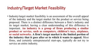 Industry/Target Market Feasibility
• Industry/target market feasibility is an assessment of the overall appeal
of the industry and the target market for the product or service being
proposed. There is a distinct difference between a firm’s industry and
its target market; having a clear understanding of this difference is
important. An industry is a group of firms producing a similar
product or service, such as computers, children’s toys, airplanes,
or social networks. A firm’s target market is the limited portion of
the industry that it goes after or to which it wants to appeal. Most
firms, and certainly entrepreneurial start-ups, typically do not try to
service an entire industry.
 