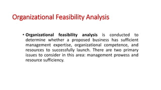 Organizational Feasibility Analysis
• Organizational feasibility analysis is conducted to
determine whether a proposed business has sufficient
management expertise, organizational competence, and
resources to successfully launch. There are two primary
issues to consider in this area: management prowess and
resource sufficiency.
 