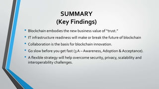 SUMMARY
(Key Findings)
• Blockchain embodies the new business value of “trust.”
• IT infrastructure readiness will make or...