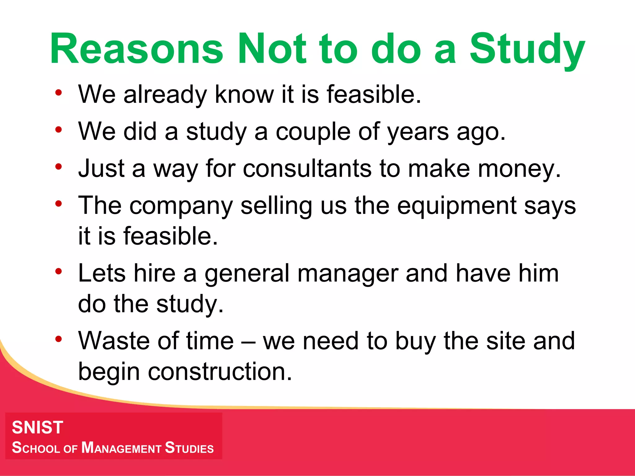 MANAGING Tough Times
Reasons Not to do a Study
• We already know it is feasible.
• We did a study a couple of years ago.
• Just a way for consultants to make money.
• The company selling us the equipment says
it is feasible.
• Lets hire a general manager and have him
do the study.
• Waste of time – we need to buy the site and
begin construction.
SNIST
SCHOOL OF MANAGEMENT STUDIES
 