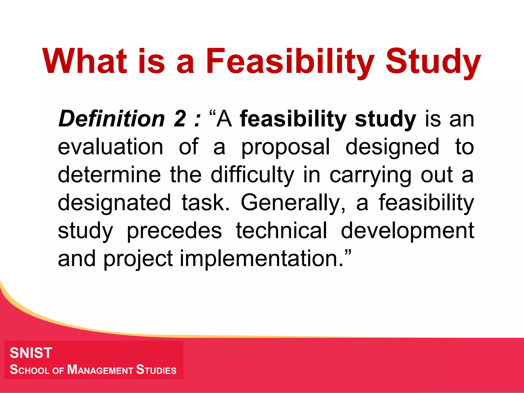 MANAGING Tough Times
SNIST
SCHOOL OF MANAGEMENT STUDIES
What is a Feasibility Study
Definition 2 : “A feasibility study is an
evaluation of a proposal designed to
determine the difficulty in carrying out a
designated task. Generally, a feasibility
study precedes technical development
and project implementation.”
 