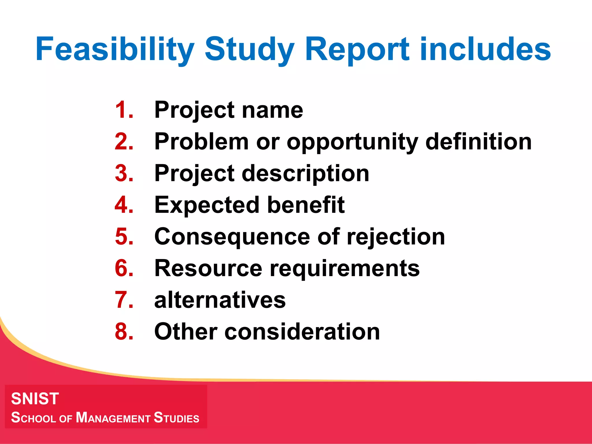 MANAGING Tough Times
SNIST
SCHOOL OF MANAGEMENT STUDIES
Feasibility Study Report includes
1. Project name
2. Problem or opportunity definition
3. Project description
4. Expected benefit
5. Consequence of rejection
6. Resource requirements
7. alternatives
8. Other consideration
 