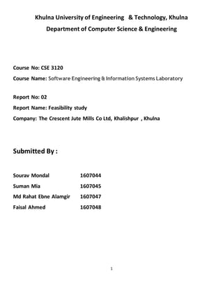 1
Khulna University of Engineering & Technology, Khulna
Department of Computer Science & Engineering
Course No: CSE 3120
Course Name: Software Engineering & Information Systems Laboratory
Report No: 02
Report Name: Feasibility study
Company: The Crescent Jute Mills Co Ltd, Khalishpur , Khulna
Submitted By :
Sourav Mondal 1607044
Suman Mia 1607045
Md Rahat Ebne Alamgir 1607047
Faisal Ahmed 1607048
 