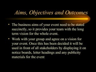 Aims, Objectives and Outcomes The business aims of your event need to be stated succinctly, so it provides your team with the long term vision for the whole event. Work with your group and agree on a vision for your event. Once this has been decided it will be used in front of all stakeholders by displaying it on notice boards, letter headings and any publicity materials for the event 