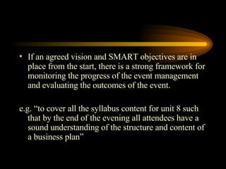 If an agreed vision and SMART objectives are in place from the start, there is a strong framework for monitoring the progress of the event management and evaluating the outcomes of the event. e.g. “to cover all the syllabus content for unit 8 such that by the end of the evening all attendees have a sound understanding of the structure and content of a business plan” 