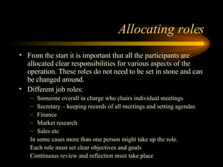 Allocating roles From the start it is important that all the participants are allocated clear responsibilities for various aspects of the operation. These roles do not need to be set in stone and can be changed around. Different job roles: Someone overall in charge who chairs individual meetings Secretary – keeping records of all meetings and setting agendas Finance Market research Sales etc In some cases more than one person might take up the role. Each role must set clear objectives and goals Continuous review and reflection must take place 
