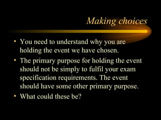 Making choices You need to understand why you are holding the event we have chosen. The primary purpose for holding the event should not be simply to fulfil your exam specification requirements. The event should have some other primary purpose. What could these be? 