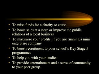 To raise funds for a charity or cause To boost sales at a store or improve the public relations of a local business To maximise your profits, if you are running a mini enterprise company To boost recruitment to your school’s Key Stage 5 programmes To help you with your studies To provide entertainment and a sense of community to your peer group. 