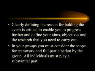 Clearly defining the reason for holding the event is critical to enable you to progress further and define your aims, objectives and the research that you need to carry out. In your groups you must consider the scope for teamwork and full participation by the group. All individuals must play a substantial part. 