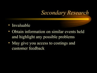 Secondary Research Invaluable Obtain information on similar events held and highlight any possible problems May give you access to costings and customer feedback 