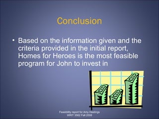 Conclusion Based on the information given and the criteria provided in the initial report, Homes for Heroes is the most feasible program for John to invest in Feasibility report for Amy Hastings WRIT 3562 Fall 2008 